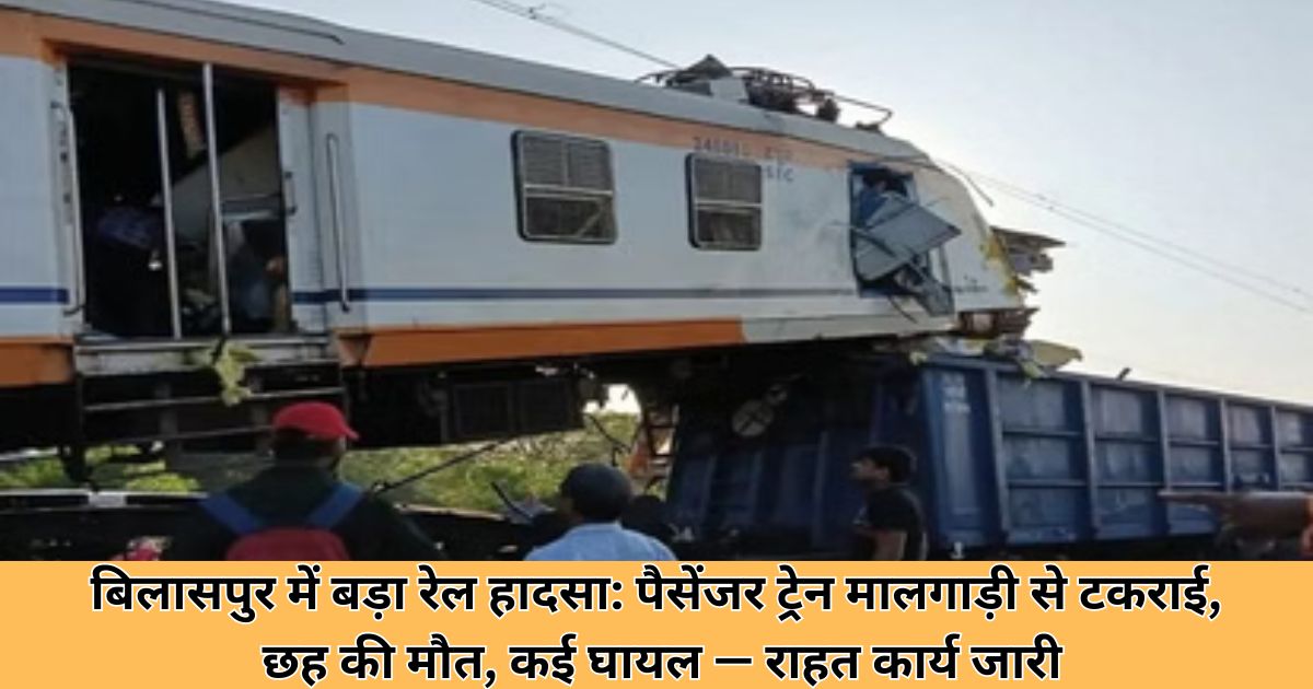 बिलासपुर में बड़ा रेल हादसा: पैसेंजर ट्रेन मालगाड़ी से टकराई, छह की मौत, कई घायल — राहत कार्य जारी